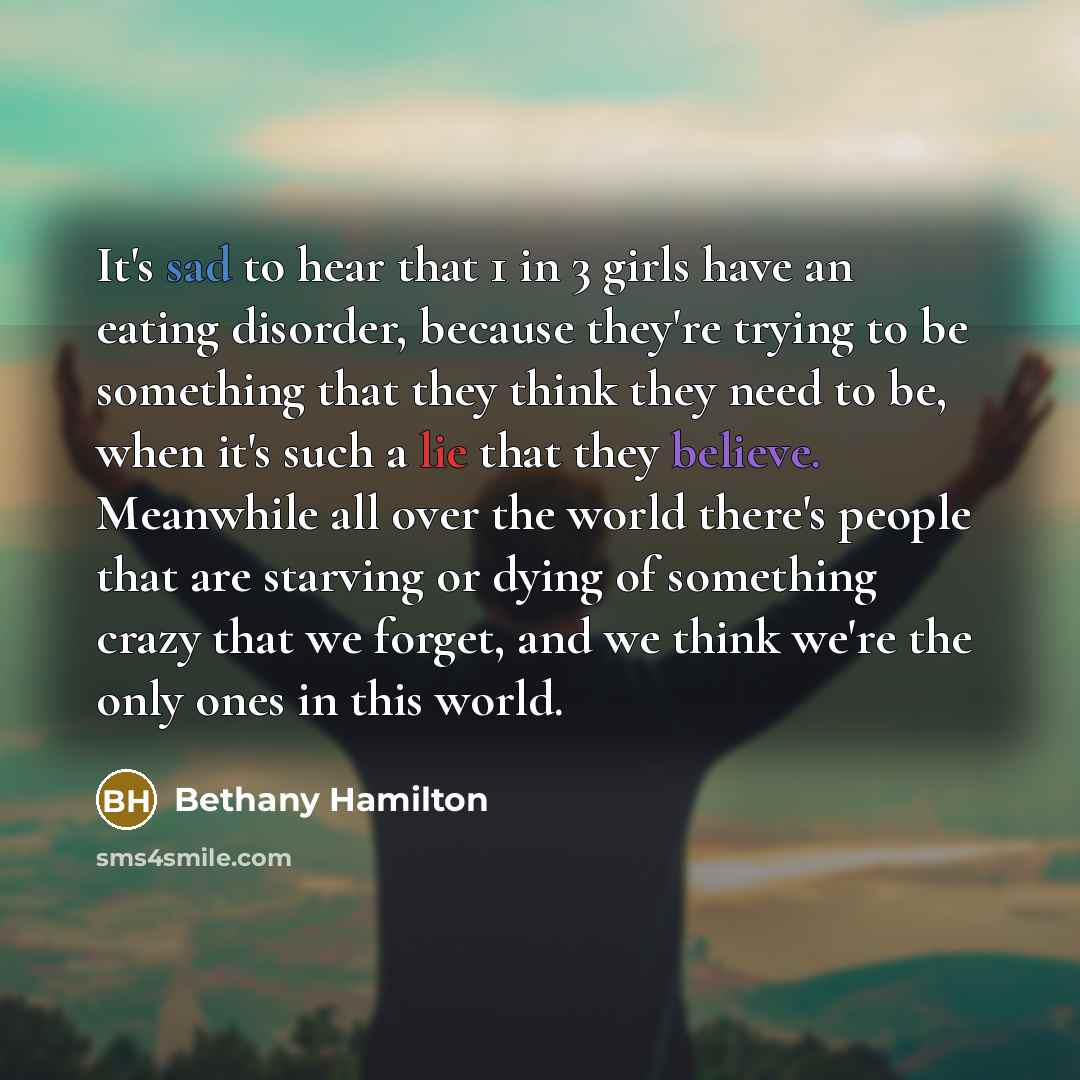 “It's sad to hear that 1 in 3 girls have an eating disorder, because they're trying to be something that they think they need to be, when it's such a lie that they believe. Meanwhile all over the world there's people that are starving or dying of something crazy that we forget, and we think we're…” quote by Bethany Hamilton