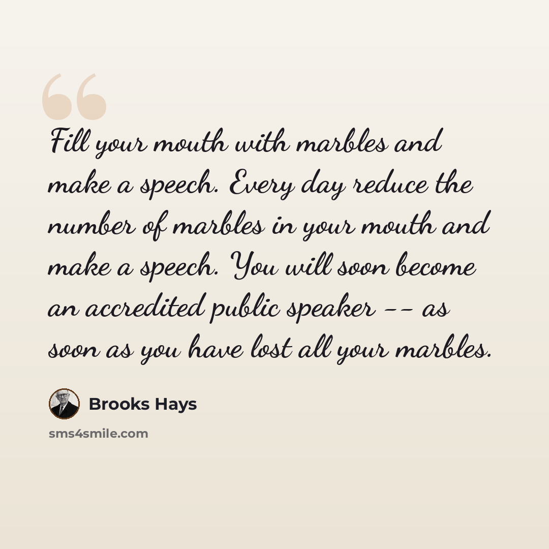 “Fill your mouth with marbles and make a speech. Every day reduce the number of marbles in your mouth and make a speech. You will soon become an accredited public speaker -- as soon as you have lost all your marbles.” quote by Brooks Hays