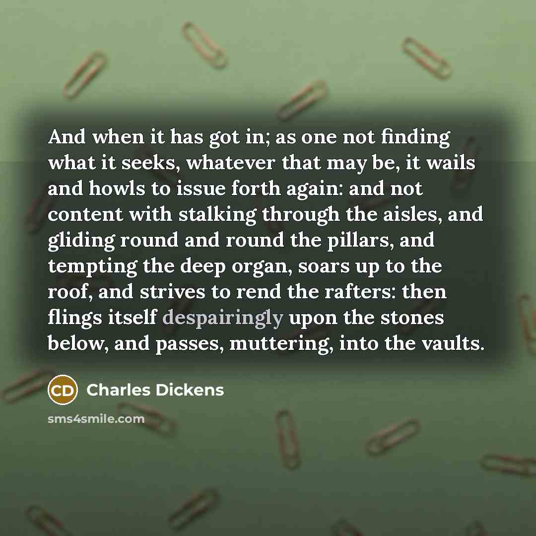 “And when it has got in; as one not finding what it seeks, whatever that may be, it wails and howls to issue forth again: and not content with stalking through the aisles, and gliding round and round the pillars, and tempting the deep organ, soars up to the roof, and strives to rend the rafters…” quote by Charles Dickens