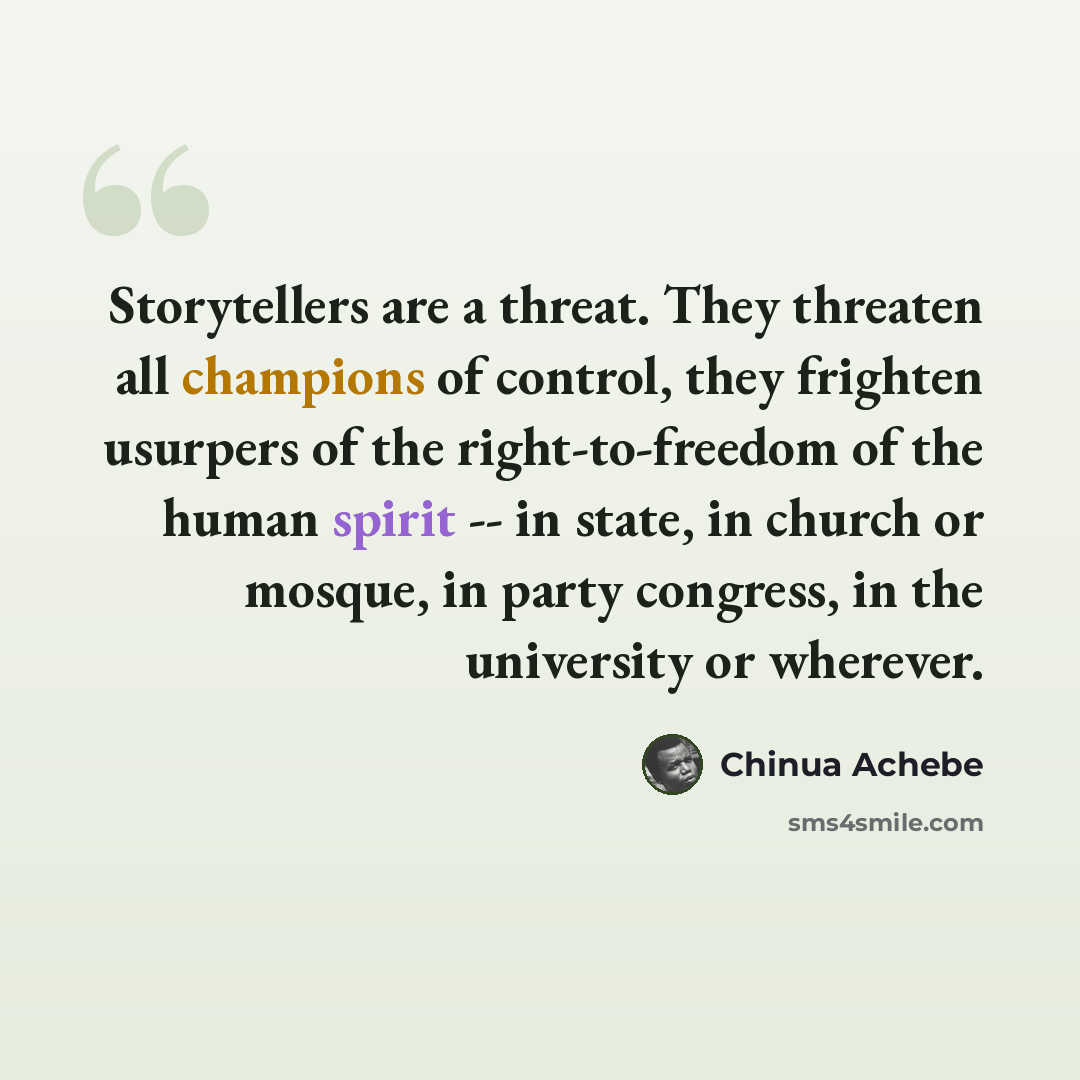 “Storytellers are a threat. They threaten all champions of control, they frighten usurpers of the right-to-freedom of the human spirit -- in state, in church or mosque, in party congress, in the university or wherever.” quote by Chinua Achebe