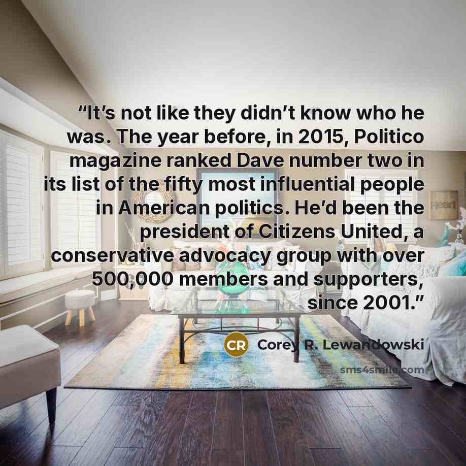 “It’s not like they didn’t know who he was. The year before, in 2015, Politico magazine ranked Dave number two in its list of the fifty most influential people in American politics. He’d been the president of Citizens United, a conservative advocacy group with over 500,000 members and supporters…” quote by Corey R. Lewandowski
