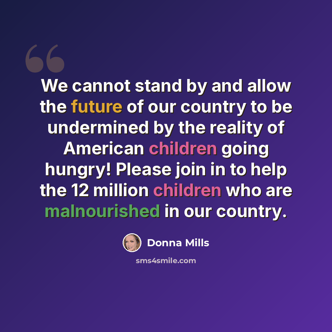 “We cannot stand by and allow the future of our country to be undermined by the reality of American children going hungry! Please join in to help the 12 million children who are malnourished in our country.” quote by Donna Mills
