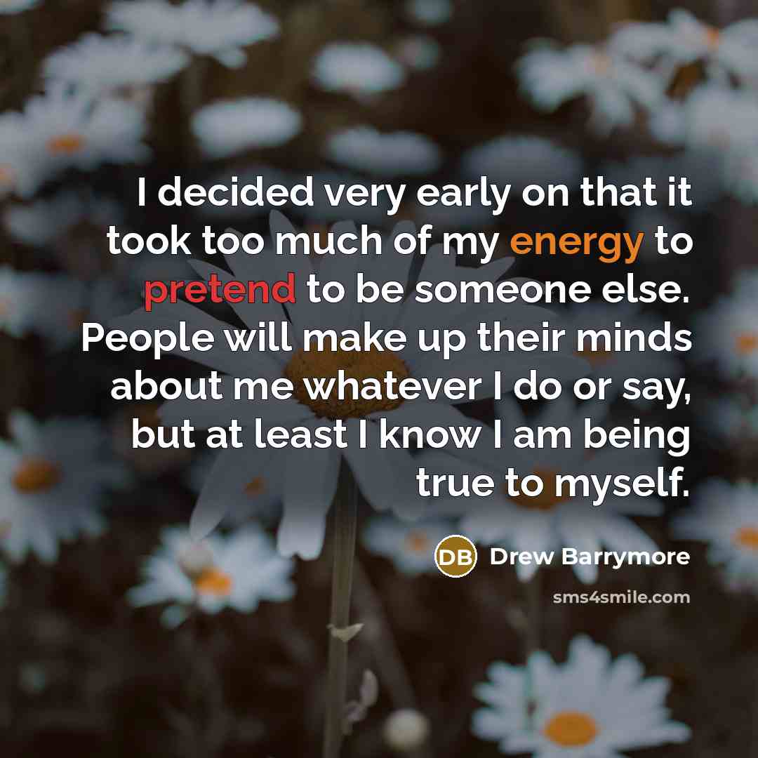 “I decided very early on that it took too much of my energy to pretend to be someone else. People will make up their minds about me whatever I do or say, but at least I know I am being true to myself.” quote by Drew Barrymore
