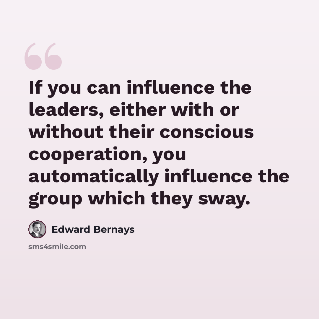 “If you can influence the leaders, either with or without their conscious cooperation, you automatically influence the group which they sway.” quote by Edward Bernays