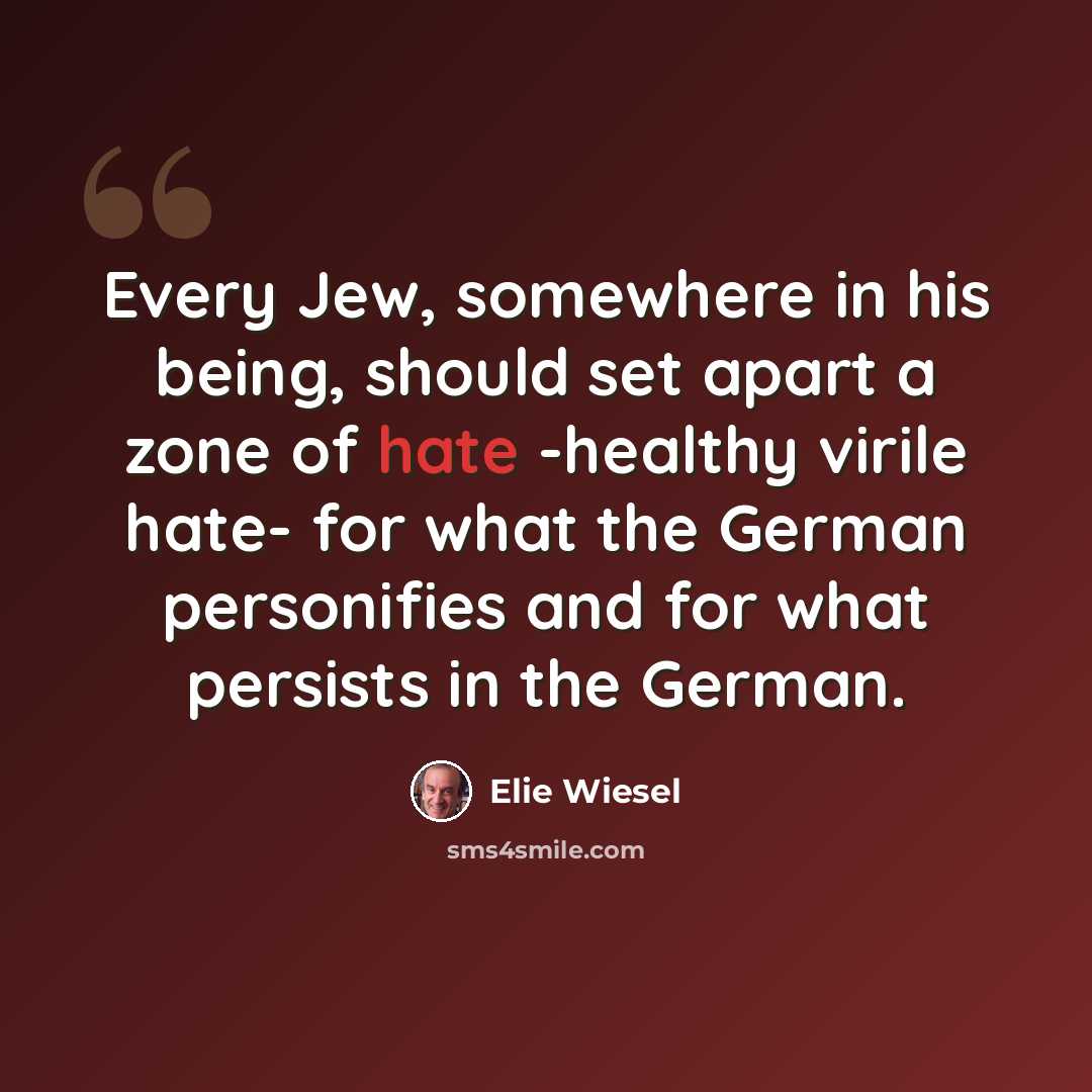 “Every Jew, somewhere in his being, should set apart a zone of hate -healthy virile hate- for what the German personifies and for what persists in the German.” quote by Elie Wiesel