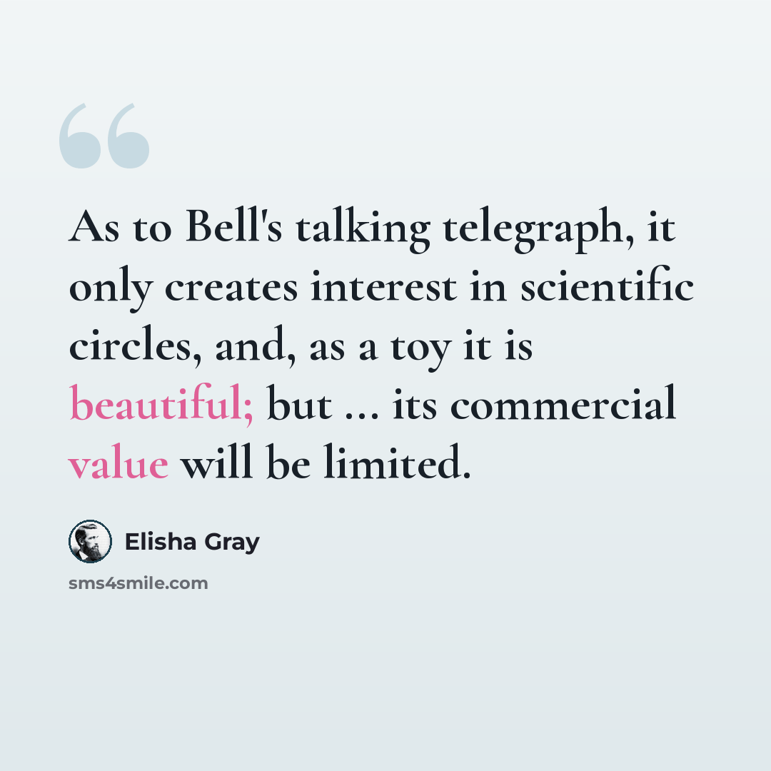 “As to Bell's talking telegraph, it only creates interest in scientific circles, and, as a toy it is beautiful; but ... its commercial value will be limited.” quote by Elisha Gray