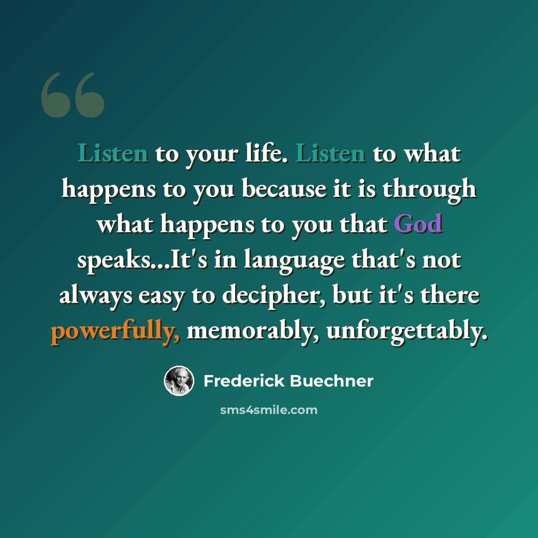 “Listen to your life. Listen to what happens to you because it is through what happens to you that God speaks...It's in language that's not always easy to decipher, but it's there powerfully, memorably, unforgettably.” quote by Frederick Buechner