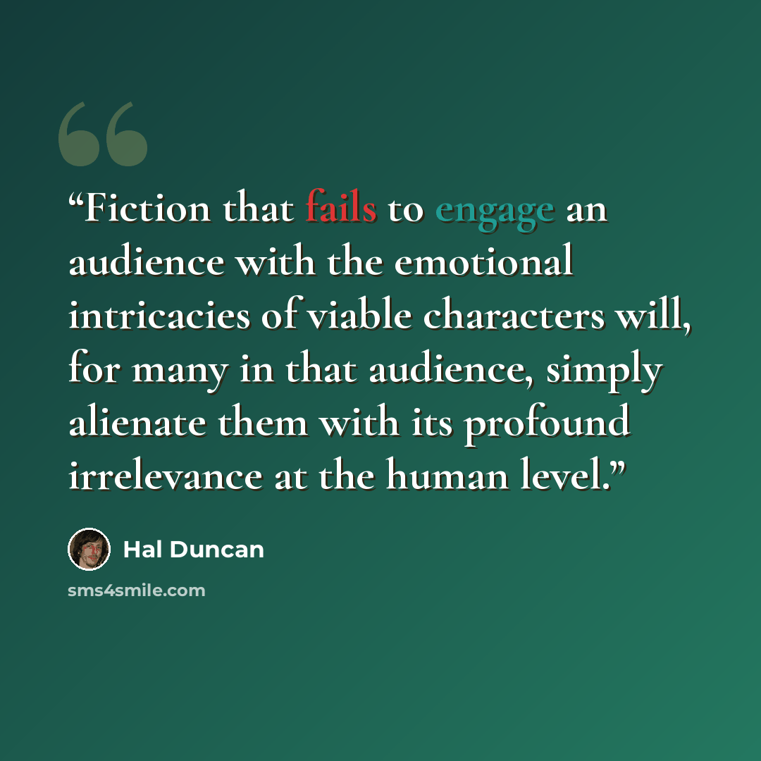 “Fiction that fails to engage an audience with the emotional intricacies of viable characters will, for many in that audience, simply alienate them with its profound irrelevance at the human level.” quote by Hal Duncan