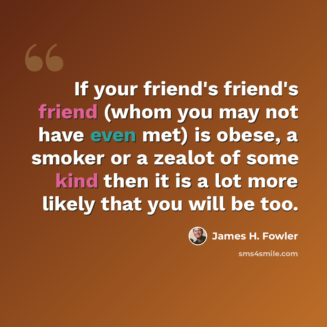“If your friend's friend's friend (whom you may not have even met) is obese, a smoker or a zealot of some kind then it is a lot more likely that you will be too.” quote by James H. Fowler