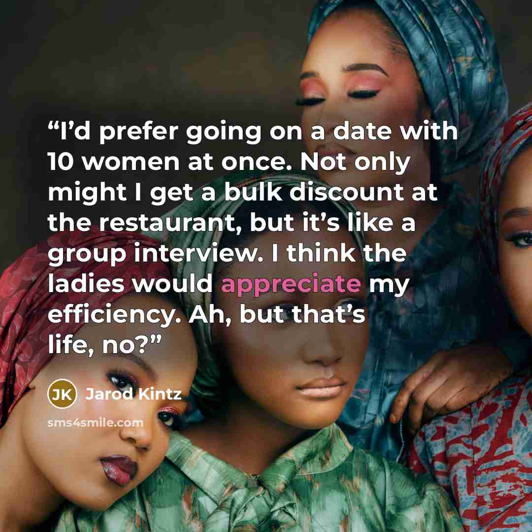 “I’d prefer going on a date with 10 women at once. Not only might I get a bulk discount at the restaurant, but it’s like a group interview. I think the ladies would appreciate my efficiency. Ah, but that’s life, no?” quote by Jarod Kintz
