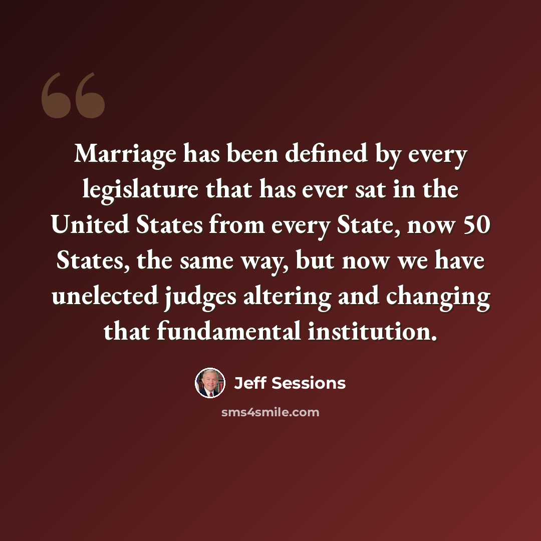 “Marriage has been defined by every legislature that has ever sat in the United States from every State, now 50 States, the same way, but now we have unelected judges altering and changing that fundamental institution.” quote by Jeff Sessions