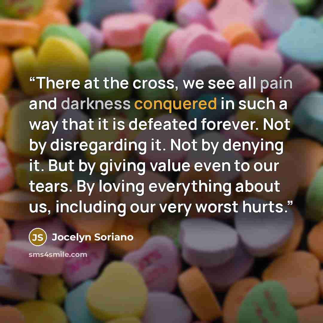 “There at the cross, we see all pain and darkness conquered in such a way that it is defeated forever. Not by disregarding it. Not by denying it. But by giving value even to our tears. By loving everything about us, including our very worst hurts.” quote by Jocelyn Soriano