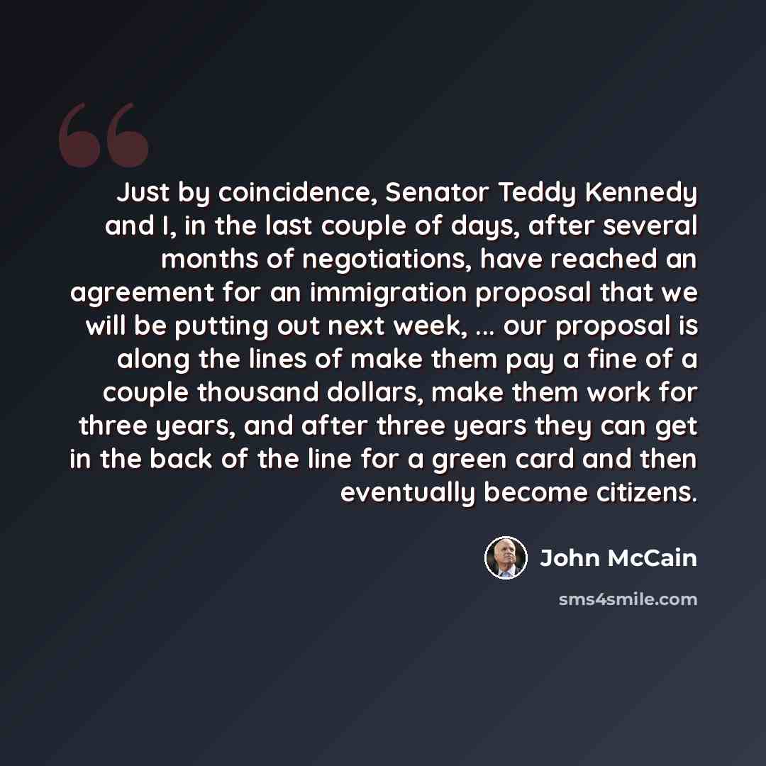 “Just by coincidence, Senator Teddy Kennedy and I, in the last couple of days, after several months of negotiations, have reached an agreement for an immigration proposal that we will be putting out next week, ... our proposal is along the lines of make them pay a fine of a couple thousand dollars…” quote by John McCain