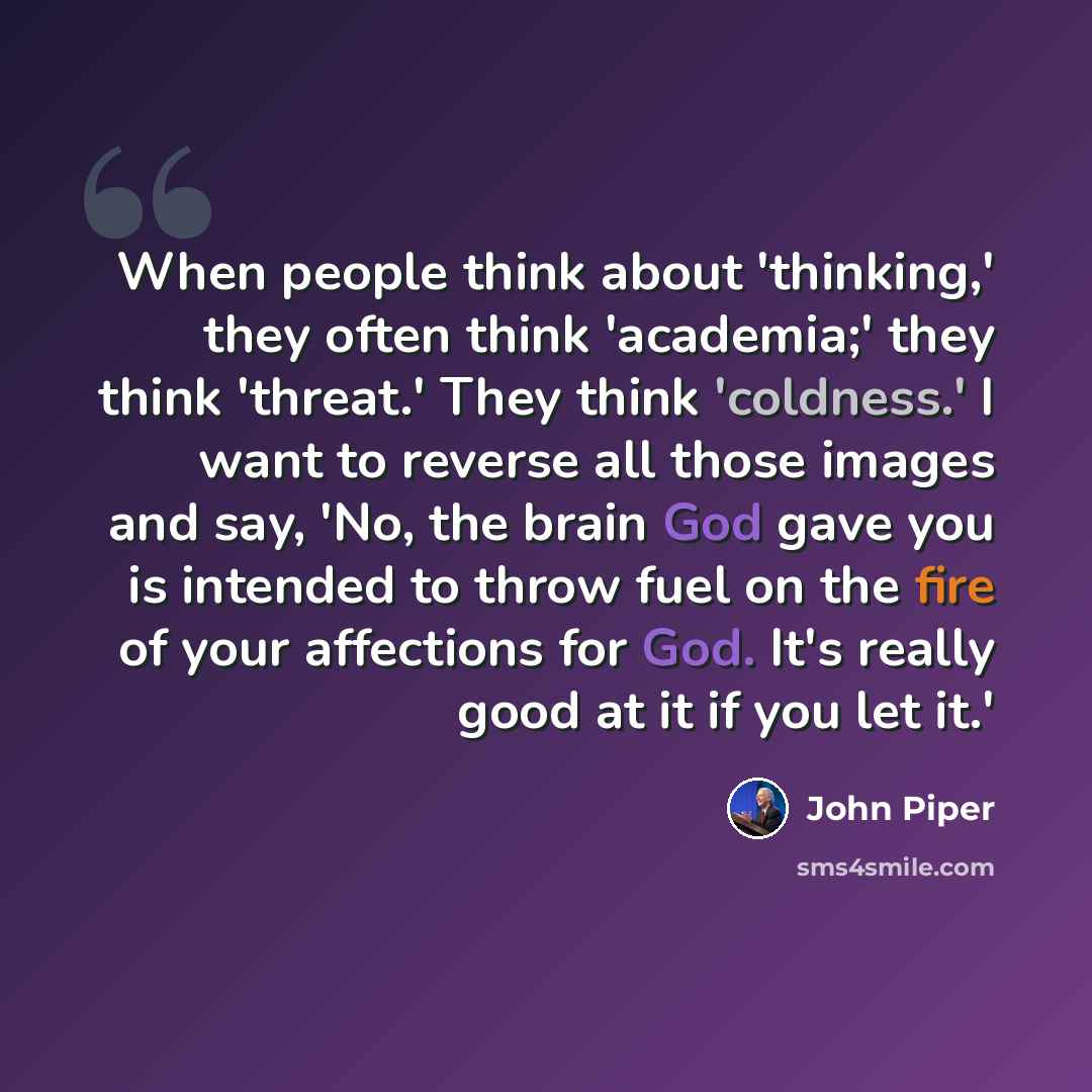 “When people think about 'thinking,' they often think 'academia;' they think 'threat.' They think 'coldness.' I want to reverse all those images and say, 'No, the brain God gave you is intended to throw fuel on the fire of your affections for God. It's really good at it if you let it.'” quote by John Piper