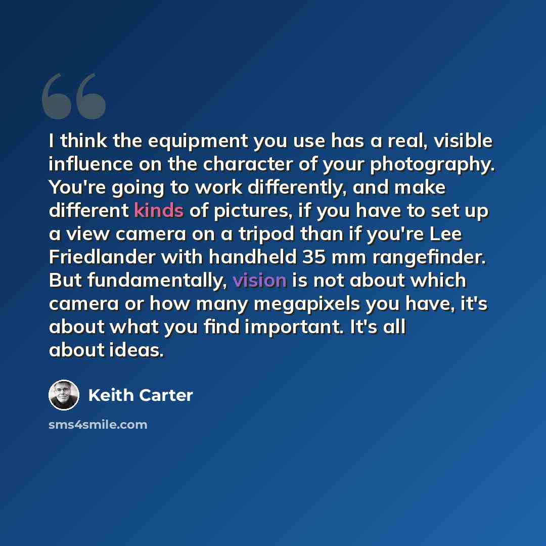 “I think the equipment you use has a real, visible influence on the character of your photography. You're going to work differently, and make different kinds of pictures, if you have to set up a view camera on a tripod than if you're Lee Friedlander with handheld 35 mm rangefinder. But…” quote by Keith Carter
