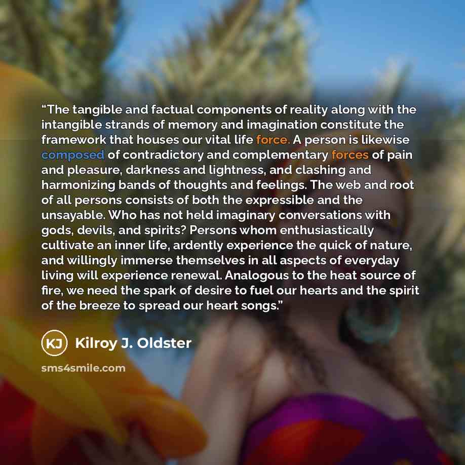 “The tangible and factual components of reality along with the intangible strands of memory and imagination constitute the framework that houses our vital life force. A person is likewise composed of contradictory and complementary forces of pain and pleasure, darkness and lightness, and clashing…” quote by Kilroy J. Oldster