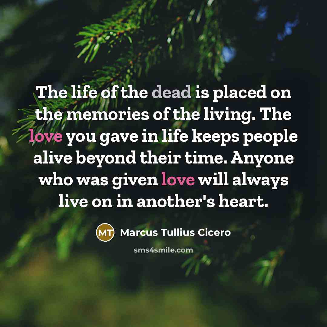 “The life of the dead is placed on the memories of the living. The love you gave in life keeps people alive beyond their time. Anyone who was given love will always live on in another's heart.” quote by Marcus Tullius Cicero