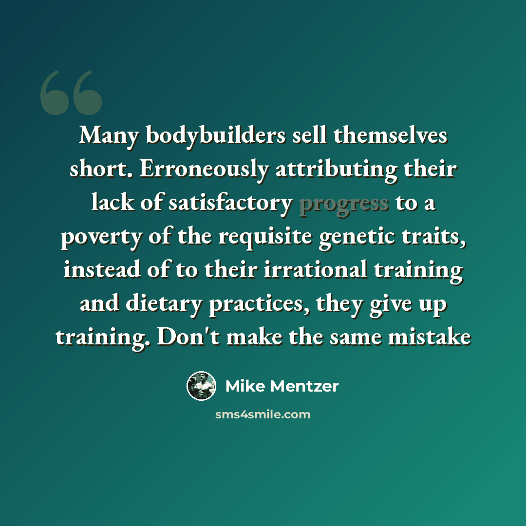 “Many bodybuilders sell themselves short. Erroneously attributing their lack of satisfactory progress to a poverty of the requisite genetic traits, instead of to their irrational training and dietary practices, they give up training. Don't make the same mistake” quote by Mike Mentzer