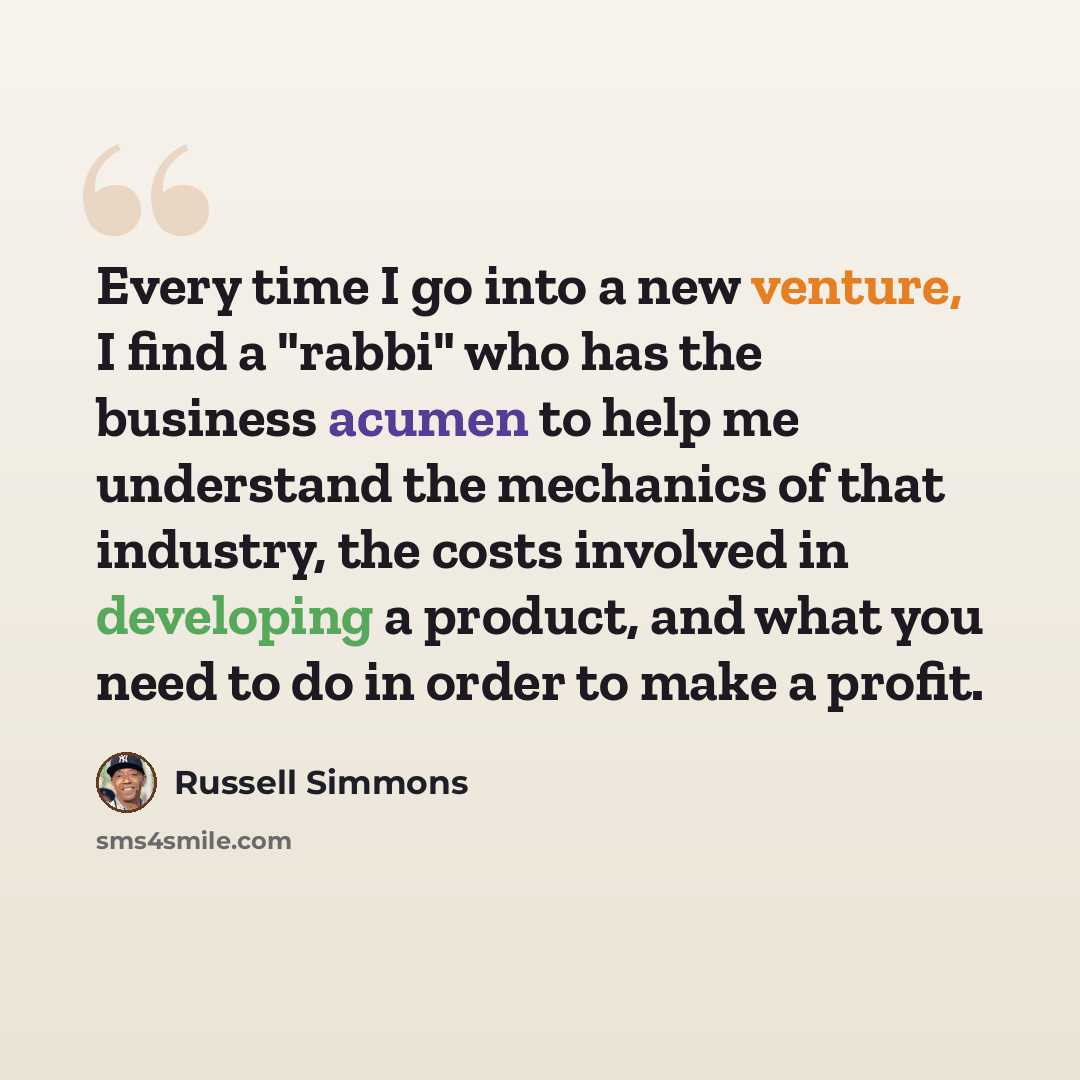“Every time I go into a new venture, I find a "rabbi" who has the business acumen to help me understand the mechanics of that industry, the costs involved in developing a product, and what you need to do in order to make a profit.” quote by Russell Simmons