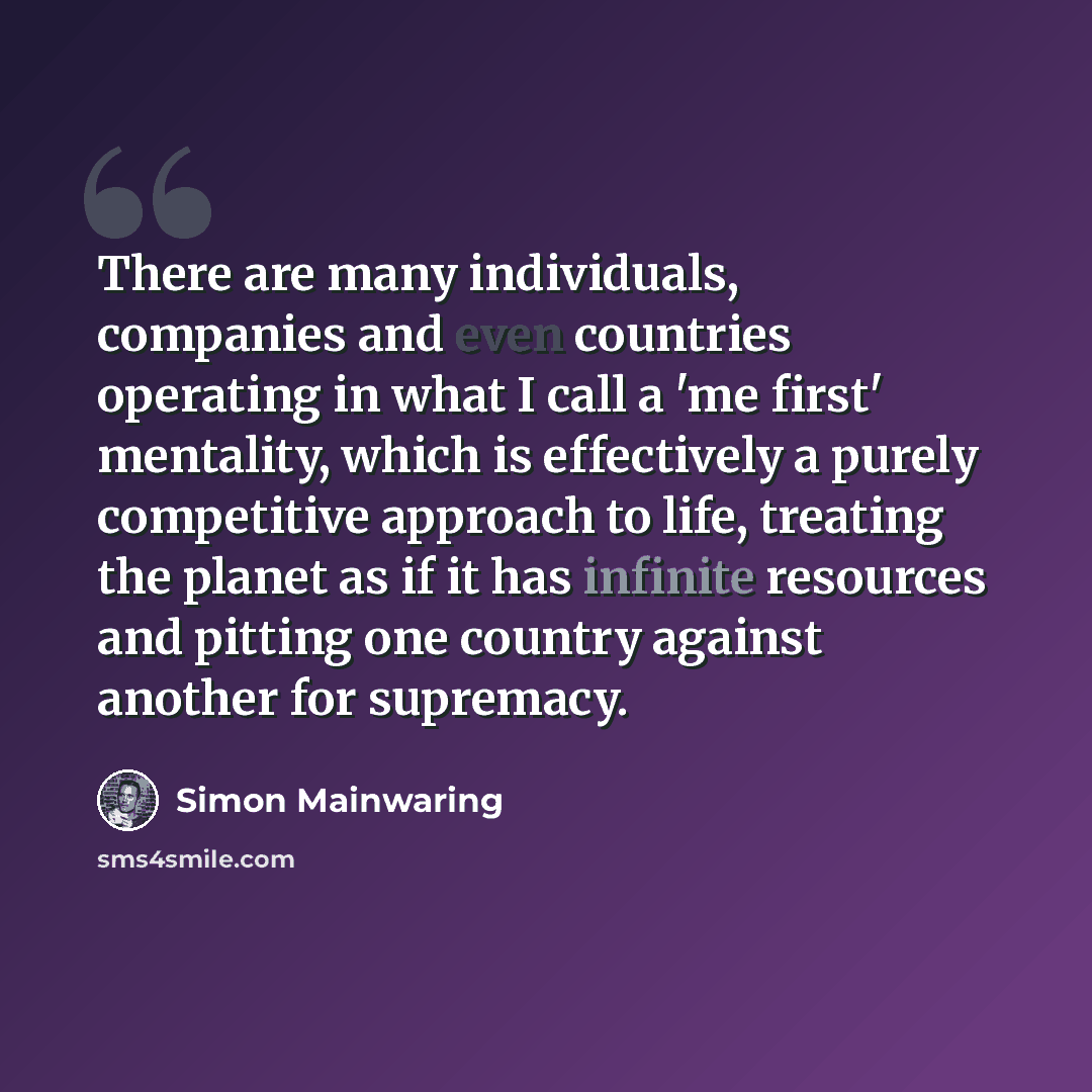 “There are many individuals, companies and even countries operating in what I call a 'me first' mentality, which is effectively a purely competitive approach to life, treating the planet as if it has infinite resources and pitting one country against another for supremacy.” quote by Simon Mainwaring