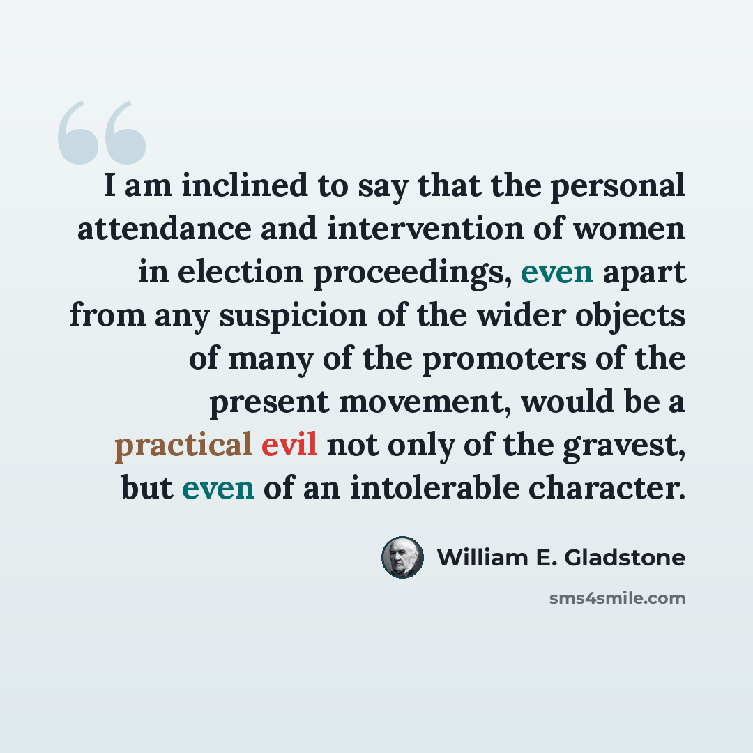 “I am inclined to say that the personal attendance and intervention of women in election proceedings, even apart from any suspicion of the wider objects of many of the promoters of the present movement, would be a practical evil not only of the gravest, but even of an intolerable character.” quote by William E. Gladstone