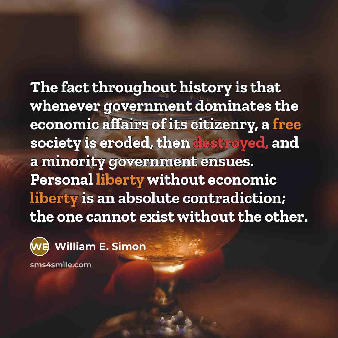 “The fact throughout history is that whenever government dominates the economic affairs of its citizenry, a free society is eroded, then destroyed, and a minority government ensues. Personal liberty without economic liberty is an absolute contradiction; the one cannot exist without the other.” quote by William E. Simon