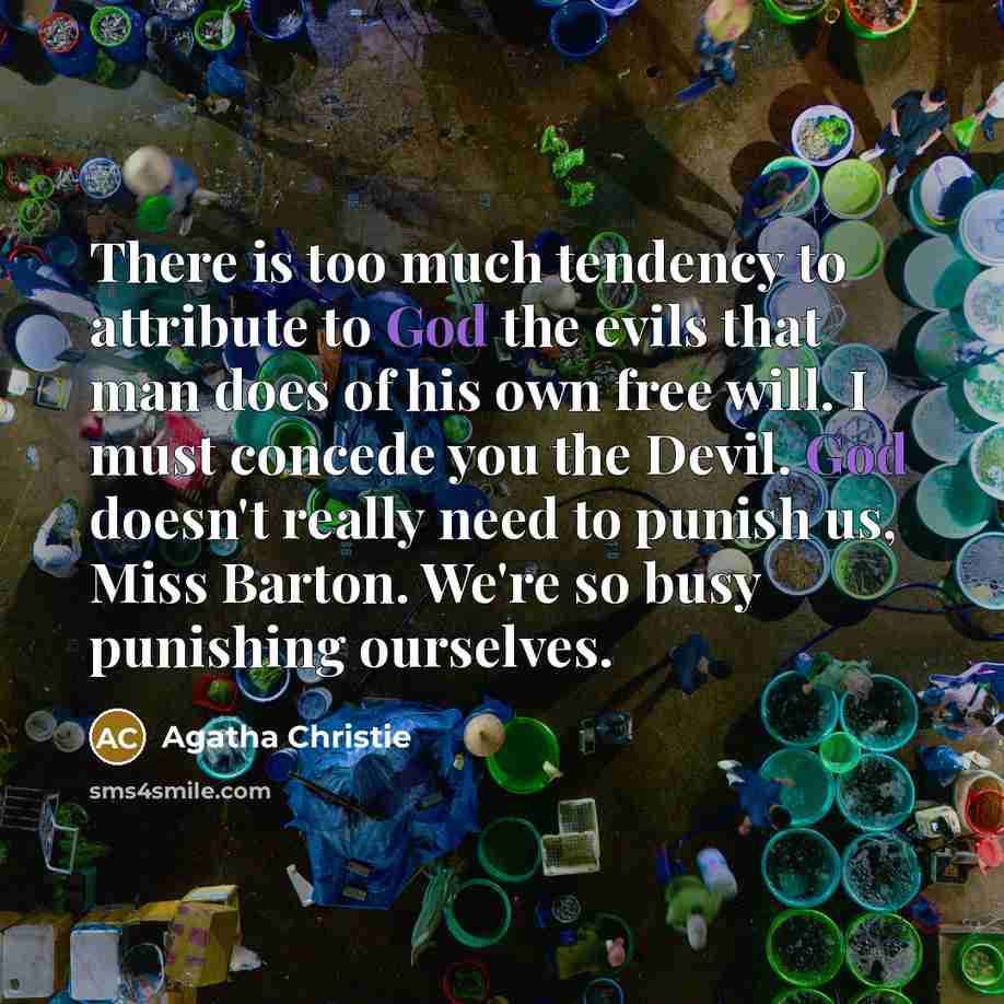 “There is too much tendency to attribute to God the evils that man does of his own free will. I must concede you the Devil. God doesn't really need to punish us, Miss Barton. We're so busy punishing ourselves.” quote by Agatha Christie