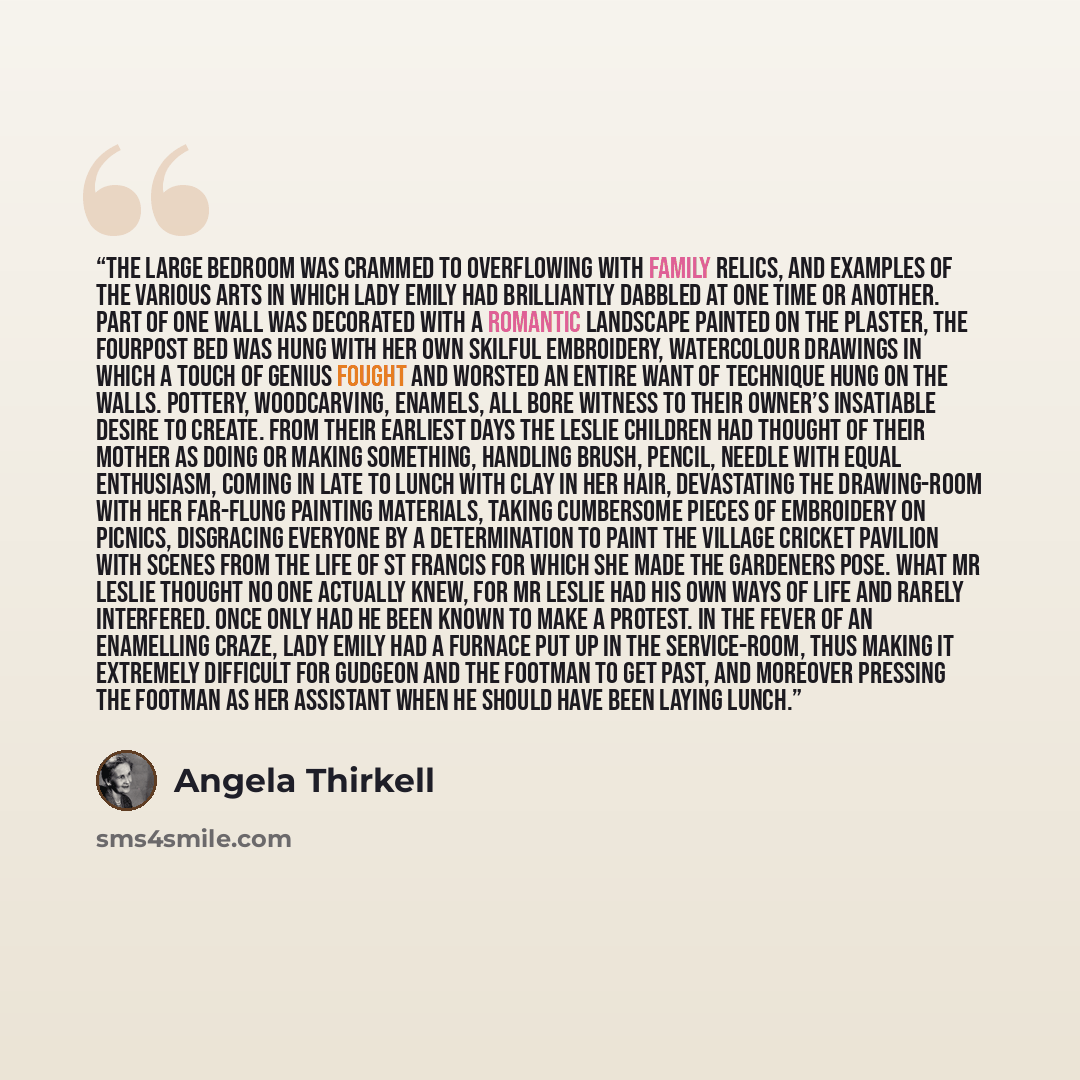 “The large bedroom was crammed to overflowing with family relics, and examples of the various arts in which Lady Emily had brilliantly dabbled at one time or another. Part of one wall was decorated with a romantic landscape painted on the plaster, the fourpost bed was hung with her own skilful…” quote by Angela Thirkell
