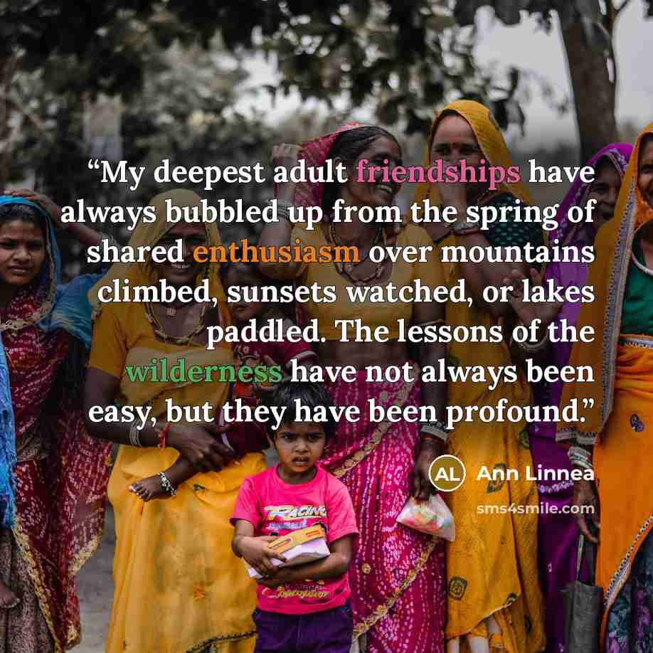 “My deepest adult friendships have always bubbled up from the spring of shared enthusiasm over mountains climbed, sunsets watched, or lakes paddled. The lessons of the wilderness have not always been easy, but they have been profound.” quote by Ann Linnea
