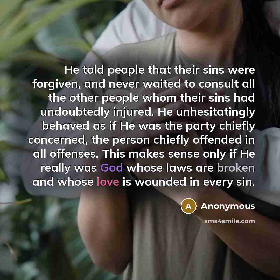 “He told people that their sins were forgiven, and never waited to consult all the other people whom their sins had undoubtedly injured. He unhesitatingly behaved as if He was the party chiefly concerned, the person chiefly offended in all offenses. This makes sense only if He really was God whose…” quote by Anonymous