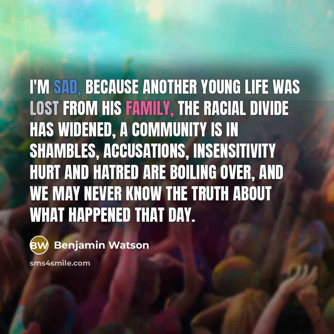 “I'M SAD, because another young life was lost from his family, the racial divide has widened, a community is in shambles, accusations, insensitivity hurt and hatred are boiling over, and we may never know the truth about what happened that day.” quote by Benjamin Watson