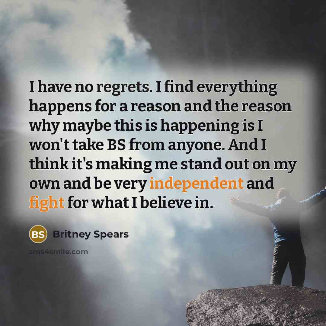“I have no regrets. I find everything happens for a reason and the reason why maybe this is happening is I won't take BS from anyone. And I think it's making me stand out on my own and be very independent and fight for what I believe in.” quote by Britney Spears