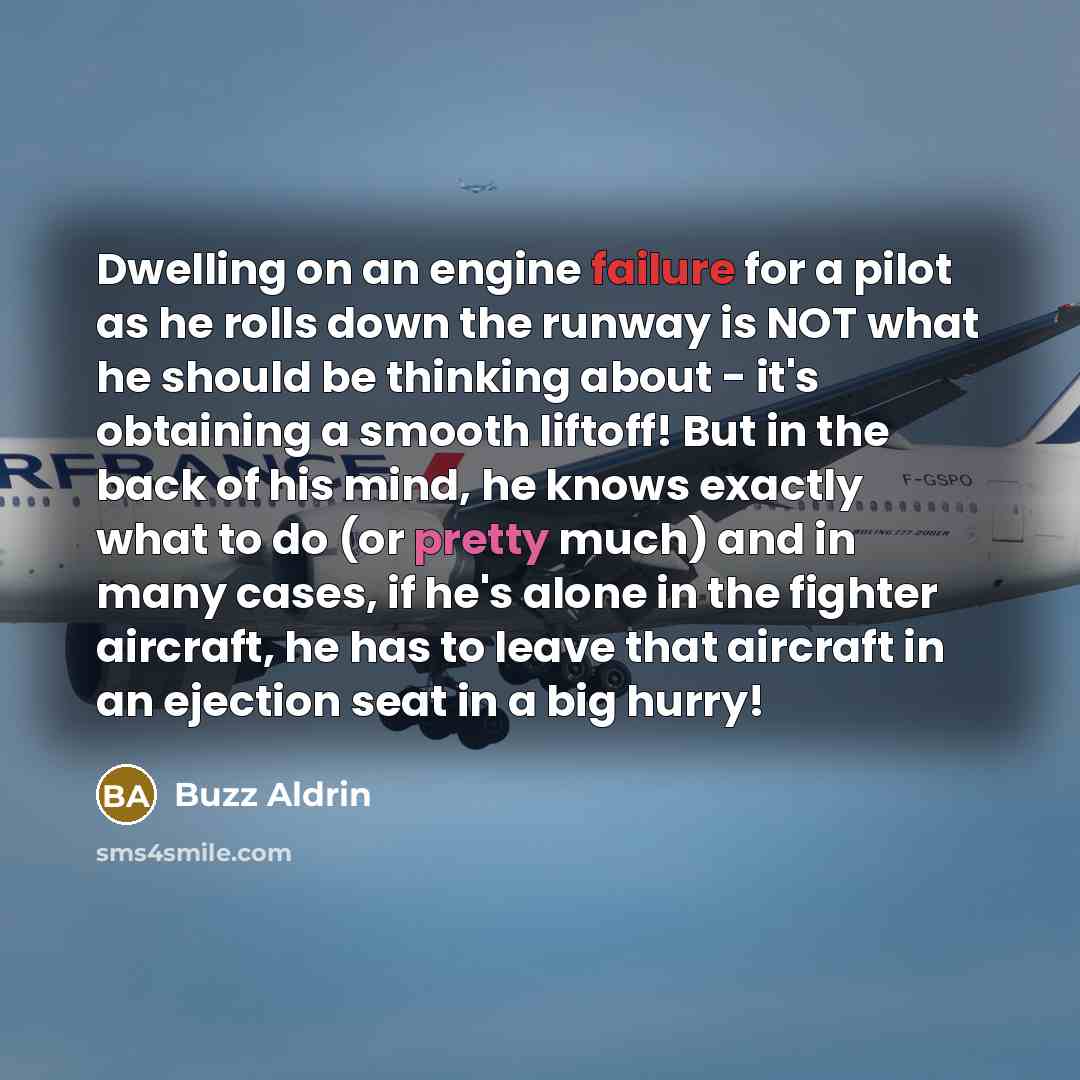 “Dwelling on an engine failure for a pilot as he rolls down the runway is NOT what he should be thinking about - it's obtaining a smooth liftoff! But in the back of his mind, he knows exactly what to do (or pretty much) and in many cases, if he's alone in the fighter aircraft, he has to leave that…” quote by Buzz Aldrin