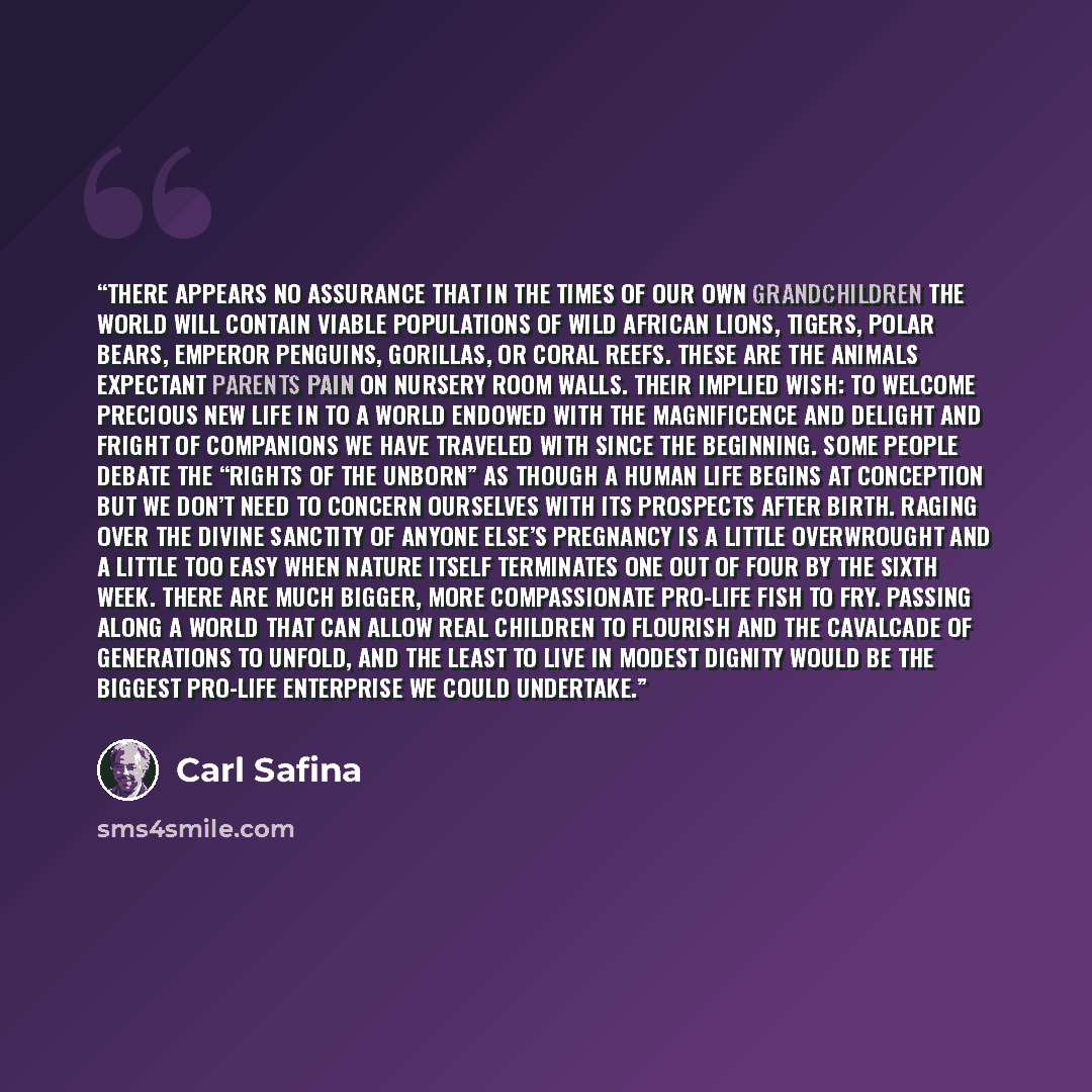 “There appears no assurance that in the times of our own grandchildren the world will contain viable populations of wild African Lions, Tigers, Polar Bears, Emperor Penguins, gorillas, or coral reefs. These are the animals expectant parents pain on nursery room walls. Their implied wish: to welcome…” quote by Carl Safina