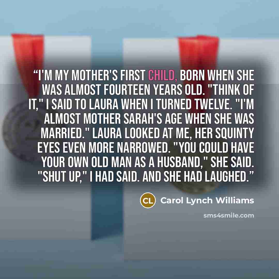 “I'm my mother's first child, born when she was almost fourteen years old. "Think of it," I said to Laura when I turned twelve. "I'm almost Mother Sarah's age when she was married." Laura looked at me, her squinty eyes even more narrowed. "You could have your own old man as a husband," she said…” quote by Carol Lynch Williams