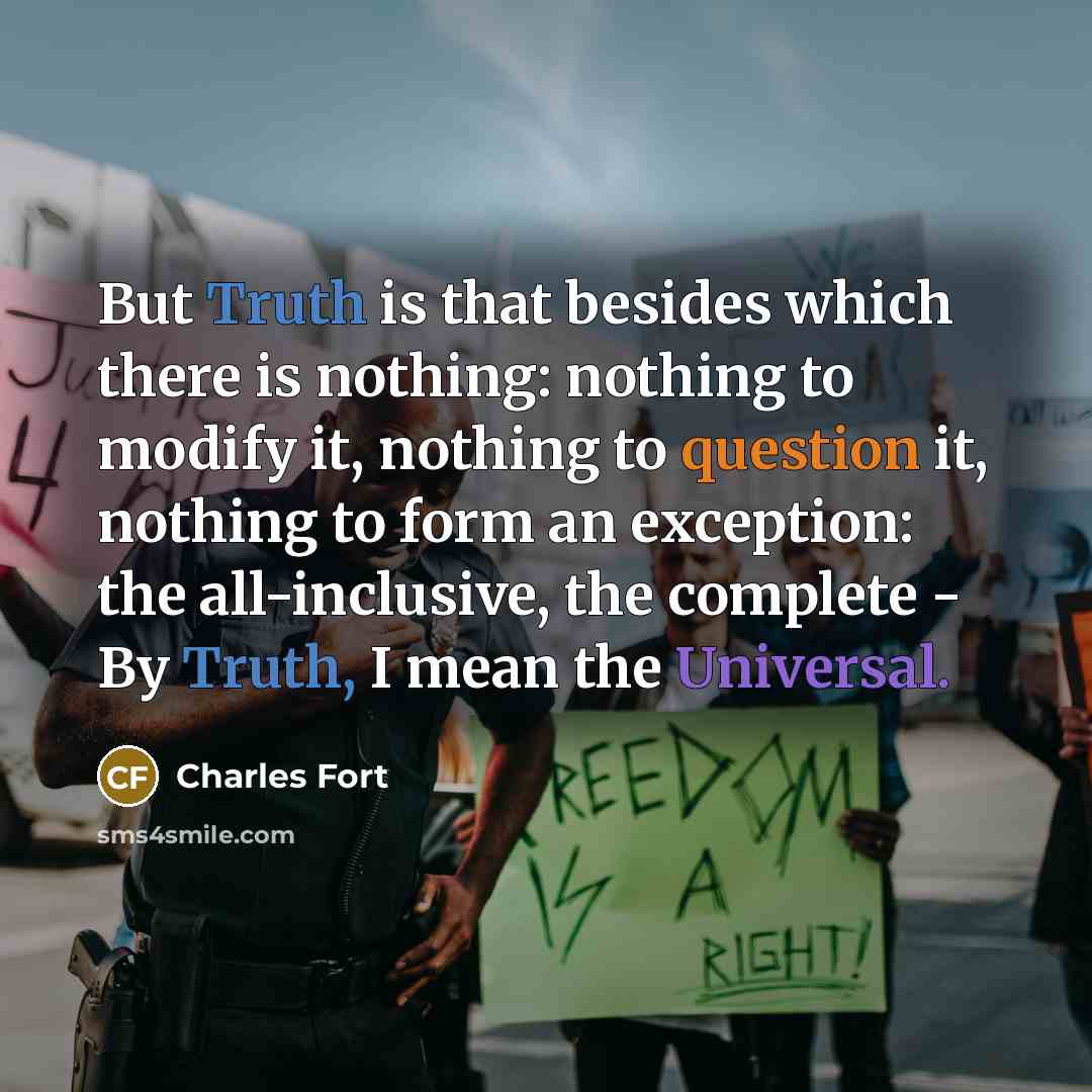 “But Truth is that besides which there is nothing: nothing to modify it, nothing to question it, nothing to form an exception: the all-inclusive, the complete - By Truth, I mean the Universal.” quote by Charles Fort