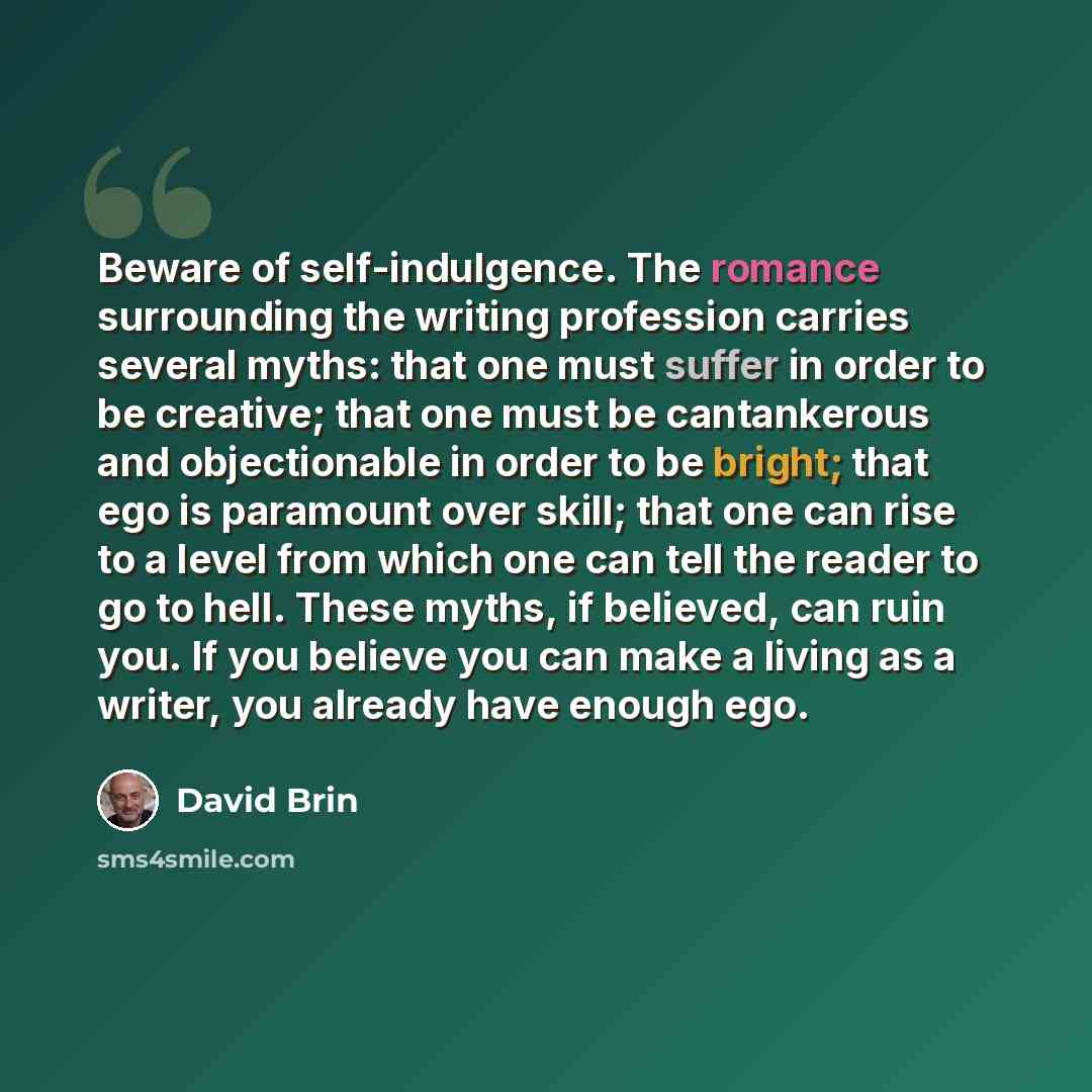 “Beware of self-indulgence. The romance surrounding the writing profession carries several myths: that one must suffer in order to be creative; that one must be cantankerous and objectionable in order to be bright; that ego is paramount over skill; that one can rise to a level from which one can…” quote by David Brin
