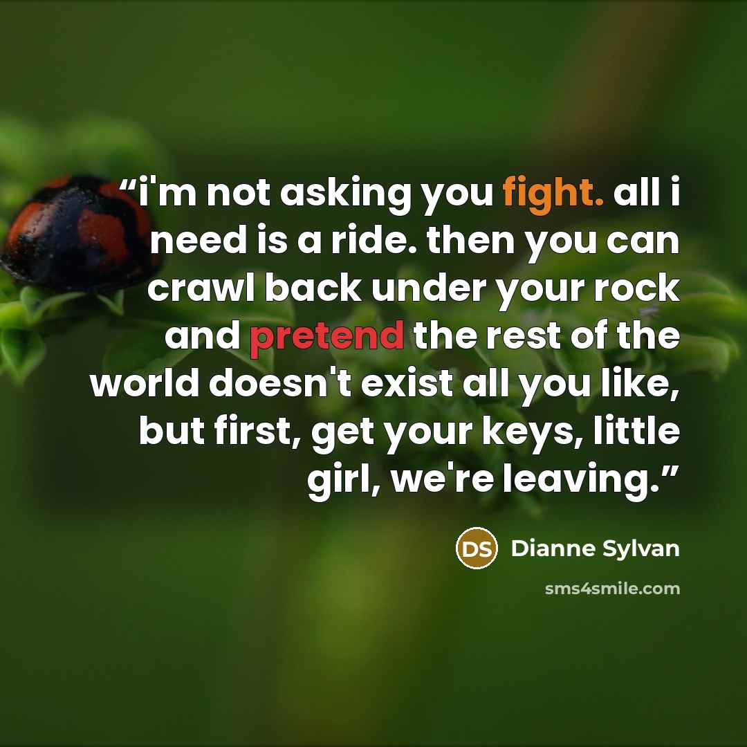 “i'm not asking you fight. all i need is a ride. then you can crawl back under your rock and pretend the rest of the world doesn't exist all you like, but first, get your keys, little girl, we're leaving.” quote by Dianne Sylvan