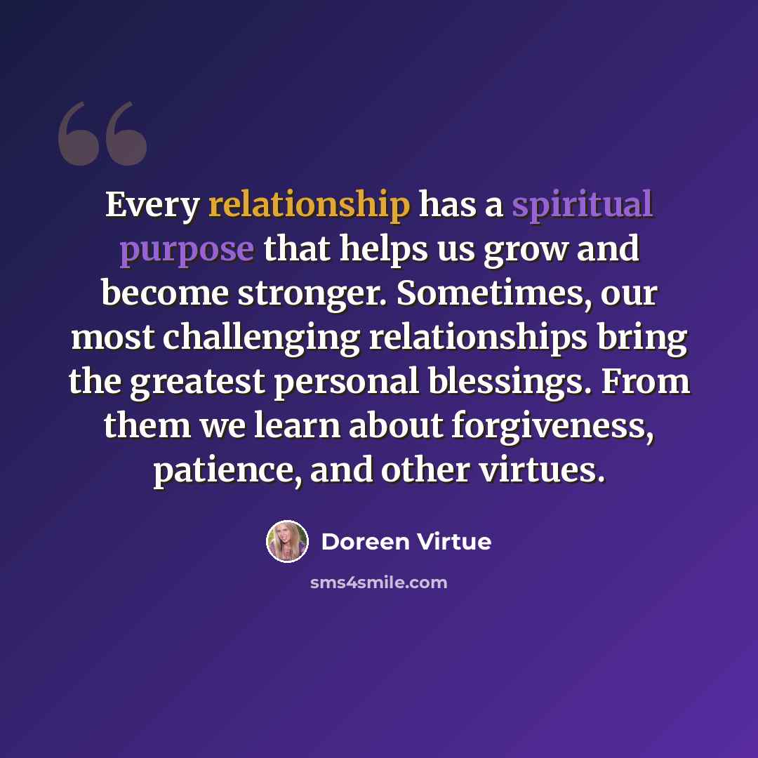 “Every relationship has a spiritual purpose that helps us grow and become stronger. Sometimes, our most challenging relationships bring the greatest personal blessings. From them we learn about forgiveness, patience, and other virtues.” quote by Doreen Virtue
