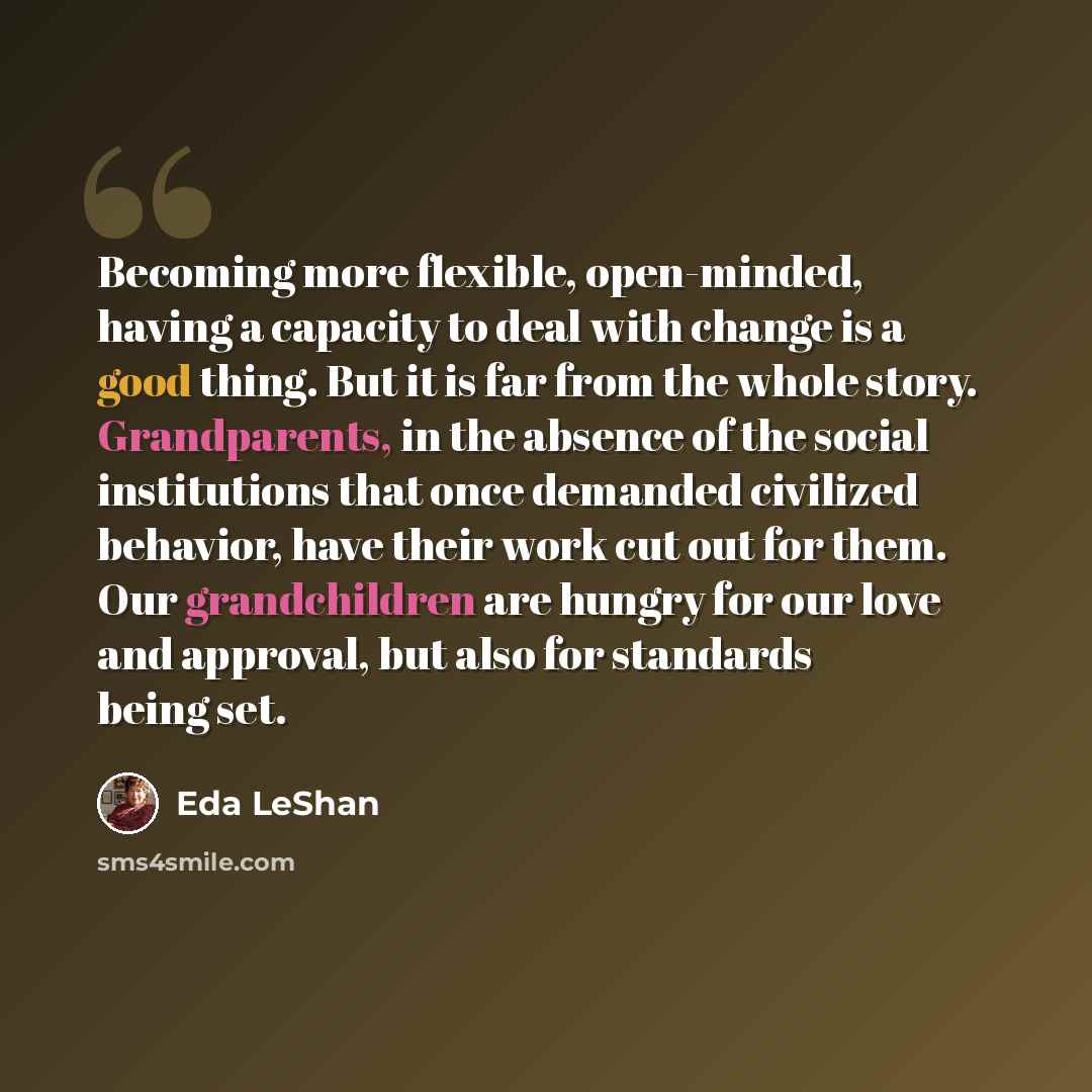 “Becoming more flexible, open-minded, having a capacity to deal with change is a good thing. But it is far from the whole story. Grandparents, in the absence of the social institutions that once demanded civilized behavior, have their work cut out for them. Our grandchildren are hungry for our love…” quote by Eda LeShan