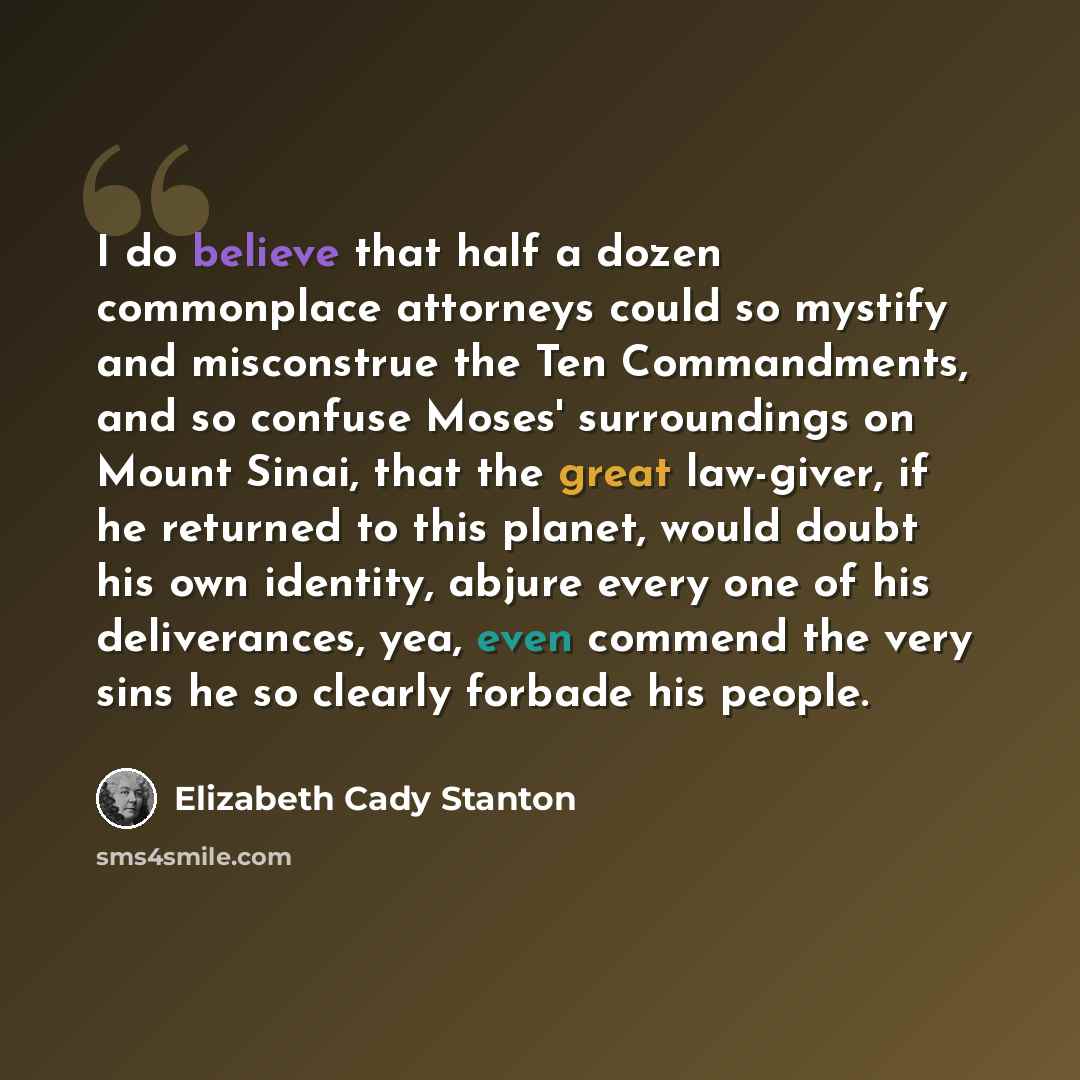 “I do believe that half a dozen commonplace attorneys could so mystify and misconstrue the Ten Commandments, and so confuse Moses' surroundings on Mount Sinai, that the great law-giver, if he returned to this planet, would doubt his own identity, abjure every one of his deliverances, yea, even…” quote by Elizabeth Cady Stanton