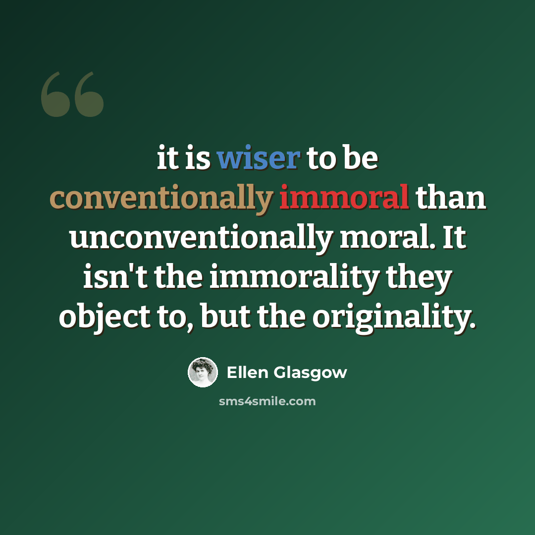 “it is wiser to be conventionally immoral than unconventionally moral. It isn't the immorality they object to, but the originality.” quote by Ellen Glasgow