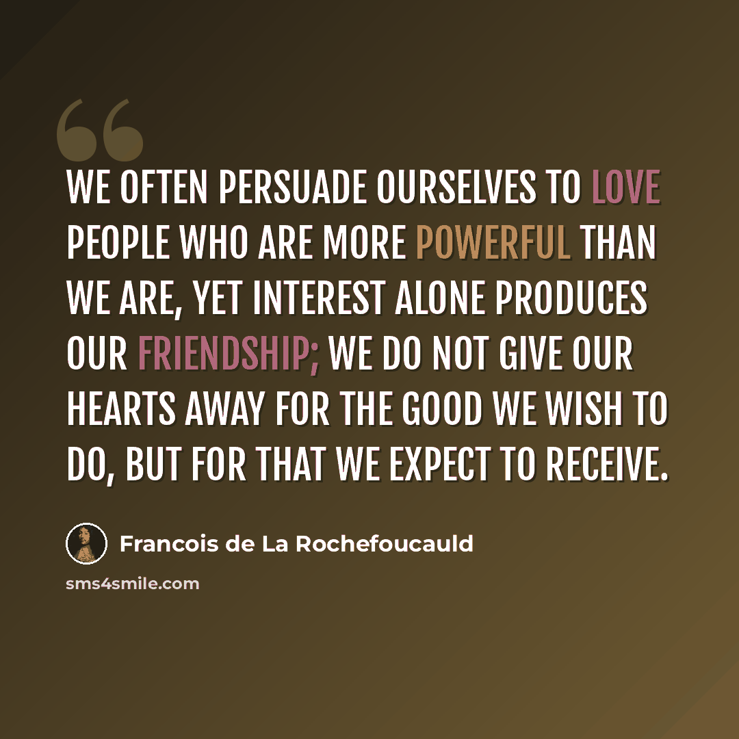 “We often persuade ourselves to love people who are more powerful than we are, yet interest alone produces our friendship; we do not give our hearts away for the good we wish to do, but for that we expect to receive.” quote by Francois de La Rochefoucauld