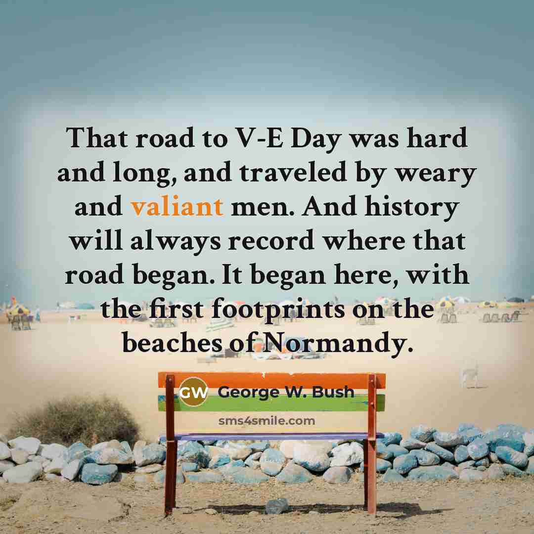 “That road to V-E Day was hard and long, and traveled by weary and valiant men. And history will always record where that road began. It began here, with the first footprints on the beaches of Normandy.” quote by George W. Bush