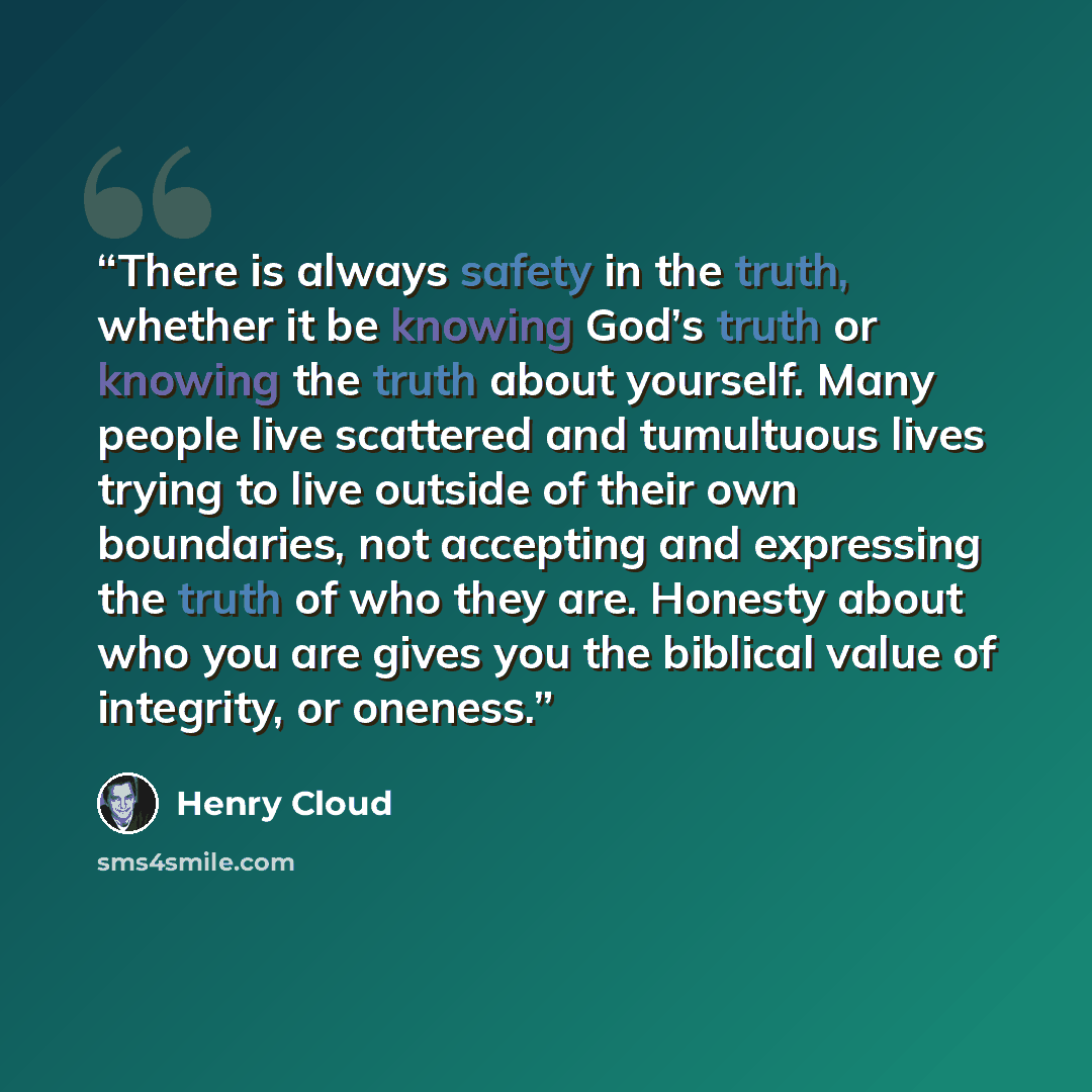 “There is always safety in the truth, whether it be knowing God’s truth or knowing the truth about yourself. Many people live scattered and tumultuous lives trying to live outside of their own boundaries, not accepting and expressing the truth of who they are. Honesty about who you are gives you…” quote by Henry Cloud