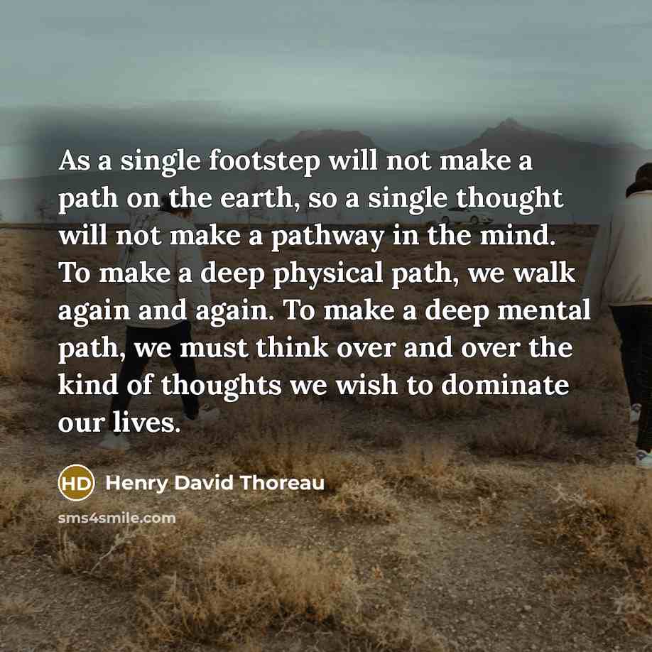 “As a single footstep will not make a path on the earth, so a single thought will not make a pathway in the mind. To make a deep physical path, we walk again and again. To make a deep mental path, we must think over and over the kind of thoughts we wish to dominate our lives.” quote by Henry David Thoreau