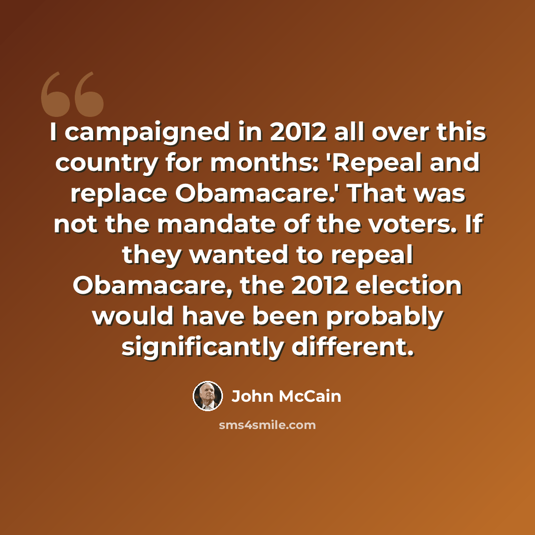 “I campaigned in 2012 all over this country for months: 'Repeal and replace Obamacare.' That was not the mandate of the voters. If they wanted to repeal Obamacare, the 2012 election would have been probably significantly different.” quote by John McCain