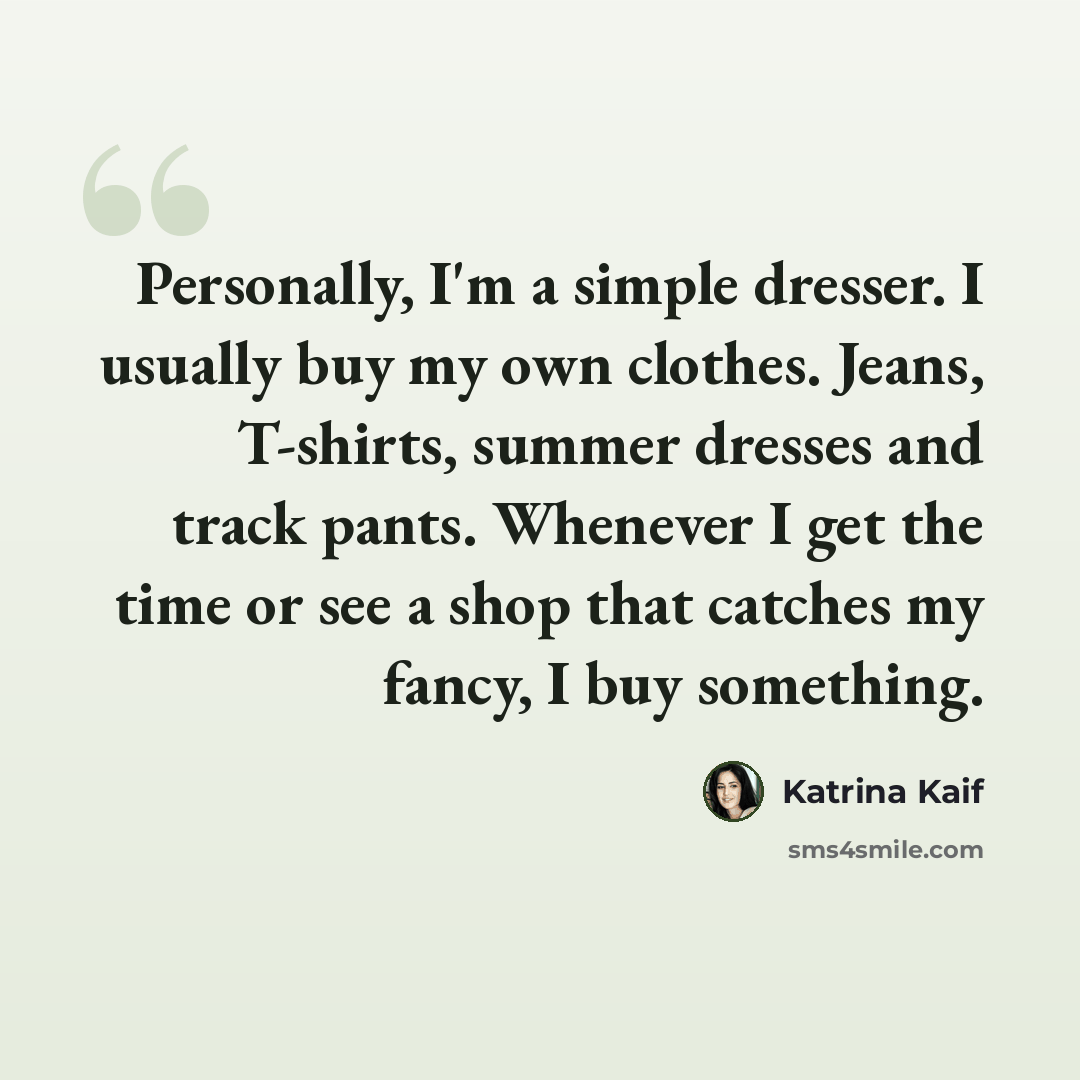 “Personally, I'm a simple dresser. I usually buy my own clothes. Jeans, T-shirts, summer dresses and track pants. Whenever I get the time or see a shop that catches my fancy, I buy something.” quote by Katrina Kaif