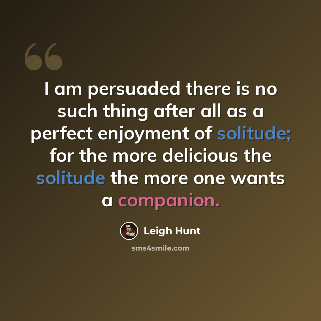 “I am persuaded there is no such thing after all as a perfect enjoyment of solitude; for the more delicious the solitude the more one wants a companion.” quote by Leigh Hunt