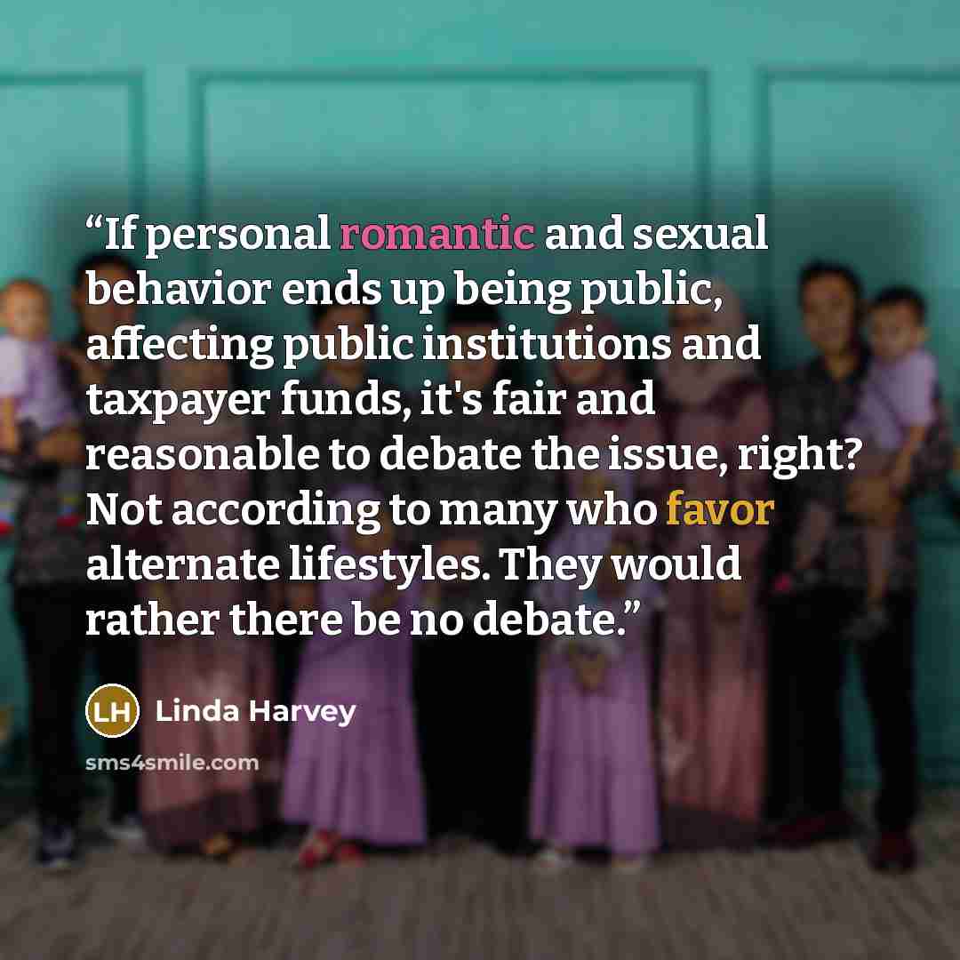 “If personal romantic and sexual behavior ends up being public, affecting public institutions and taxpayer funds, it's fair and reasonable to debate the issue, right? Not according to many who favor alternate lifestyles. They would rather there be no debate.” quote by Linda Harvey